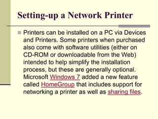 Setting-up a Network Printer
 Printers can be installed on a PC via Devices
and Printers. Some printers when purchased
also come with software utilities (either on
CD-ROM or downloadable from the Web)
intended to help simplify the installation
process, but these are generally optional.
Microsoft Windows 7 added a new feature
called HomeGroup that includes support for
networking a printer as well as sharing files.
 