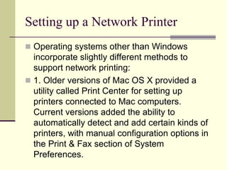 Setting up a Network Printer
 Operating systems other than Windows
incorporate slightly different methods to
support network printing:
 1. Older versions of Mac OS X provided a
utility called Print Center for setting up
printers connected to Mac computers.
Current versions added the ability to
automatically detect and add certain kinds of
printers, with manual configuration options in
the Print & Fax section of System
Preferences.
 