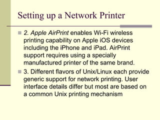Setting up a Network Printer
 2. Apple AirPrint enables Wi-Fi wireless
printing capability on Apple iOS devices
including the iPhone and iPad. AirPrint
support requires using a specially
manufactured printer of the same brand.
 3. Different flavors of Unix/Linux each provide
generic support for network printing. User
interface details differ but most are based on
a common Unix printing mechanism
 
