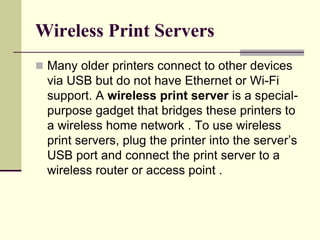 Wireless Print Servers
 Many older printers connect to other devices
via USB but do not have Ethernet or Wi-Fi
support. A wireless print server is a special-
purpose gadget that bridges these printers to
a wireless home network . To use wireless
print servers, plug the printer into the server’s
USB port and connect the print server to a
wireless router or access point .
 