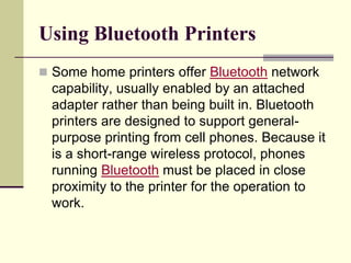 Using Bluetooth Printers
 Some home printers offer Bluetooth network
capability, usually enabled by an attached
adapter rather than being built in. Bluetooth
printers are designed to support general-
purpose printing from cell phones. Because it
is a short-range wireless protocol, phones
running Bluetooth must be placed in close
proximity to the printer for the operation to
work.
 