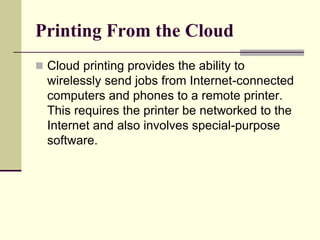 Printing From the Cloud
 Cloud printing provides the ability to
wirelessly send jobs from Internet-connected
computers and phones to a remote printer.
This requires the printer be networked to the
Internet and also involves special-purpose
software.
 