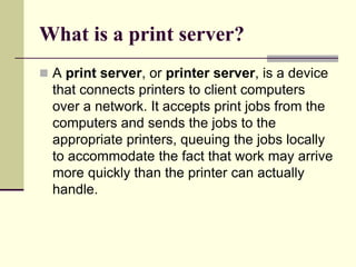 What is a print server?
 A print server, or printer server, is a device
that connects printers to client computers
over a network. It accepts print jobs from the
computers and sends the jobs to the
appropriate printers, queuing the jobs locally
to accommodate the fact that work may arrive
more quickly than the printer can actually
handle.
 