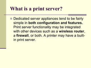 What is a print server?
 Dedicated server appliances tend to be fairly
simple in both configuration and features.
Print server functionality may be integrated
with other devices such as a wireless router,
a firewall, or both. A printer may have a built-
in print server.
 