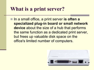 What is a print server?
 In a small office, a print server is often a
specialized plug-in board or small network
device about the size of a hub that performs
the same function as a dedicated print server,
but frees up valuable disk space on the
office's limited number of computers.
 