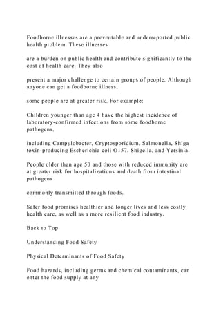 Foodborne illnesses are a preventable and underreported public
health problem. These illnesses
are a burden on public health and contribute significantly to the
cost of health care. They also
present a major challenge to certain groups of people. Although
anyone can get a foodborne illness,
some people are at greater risk. For example:
Children younger than age 4 have the highest incidence of
laboratory-confirmed infections from some foodborne
pathogens,
including Campylobacter, Cryptosporidium, Salmonella, Shiga
toxin-producing Escherichia coli O157, Shigella, and Yersinia.
People older than age 50 and those with reduced immunity are
at greater risk for hospitalizations and death from intestinal
pathogens
commonly transmitted through foods.
Safer food promises healthier and longer lives and less costly
health care, as well as a more resilient food industry.
Back to Top
Understanding Food Safety
Physical Determinants of Food Safety
Food hazards, including germs and chemical contaminants, can
enter the food supply at any
 