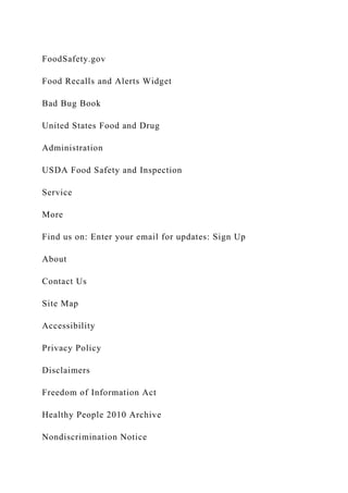 FoodSafety.gov
Food Recalls and Alerts Widget
Bad Bug Book
United States Food and Drug
Administration
USDA Food Safety and Inspection
Service
More
Find us on: Enter your email for updates: Sign Up
About
Contact Us
Site Map
Accessibility
Privacy Policy
Disclaimers
Freedom of Information Act
Healthy People 2010 Archive
Nondiscrimination Notice
 