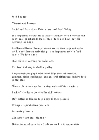 Web Badges
Viewers and Players
Social and Behavioral Determinants of Food Safety
It is important for people to understand how their behavior and
activities contribute to the safety of food and how they can
decrease the risk of
foodborne illness. From processes on the farm to practices in
the kitchen, human activities play an important role in food
safety. We face many
challenges in keeping our food safe.
The food industry is challenged by:
Large employee populations with high rates of turnover,
communication challenges, and cultural differences in how food
is prepared
Non-uniform systems for training and certifying workers
Lack of sick leave policies for sick workers
Difficulties in tracing food items to their sources
Changes in production practices
Increasing imports
Consumers are challenged by:
Determining when certain foods are cooked to appropriate
 