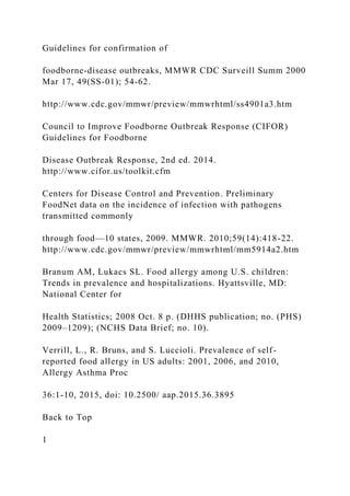 Guidelines for confirmation of
foodborne-disease outbreaks, MMWR CDC Surveill Summ 2000
Mar 17, 49(SS-01); 54-62.
http://www.cdc.gov/mmwr/preview/mmwrhtml/ss4901a3.htm
Council to Improve Foodborne Outbreak Response (CIFOR)
Guidelines for Foodborne
Disease Outbreak Response, 2nd ed. 2014.
http://www.cifor.us/toolkit.cfm
Centers for Disease Control and Prevention. Preliminary
FoodNet data on the incidence of infection with pathogens
transmitted commonly
through food—10 states, 2009. MMWR. 2010;59(14):418-22.
http://www.cdc.gov/mmwr/preview/mmwrhtml/mm5914a2.htm
Branum AM, Lukacs SL. Food allergy among U.S. children:
Trends in prevalence and hospitalizations. Hyattsville, MD:
National Center for
Health Statistics; 2008 Oct. 8 p. (DHHS publication; no. (PHS)
2009–1209); (NCHS Data Brief; no. 10).
Verrill, L., R. Bruns, and S. Luccioli. Prevalence of self-
reported food allergy in US adults: 2001, 2006, and 2010,
Allergy Asthma Proc
36:1-10, 2015, doi: 10.2500/ aap.2015.36.3895
Back to Top
1
 