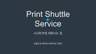 Print Shuttle
Service
<나의 P.S 파트너> 조
임용운 & 박현제 & 양희재 & 서준호
 