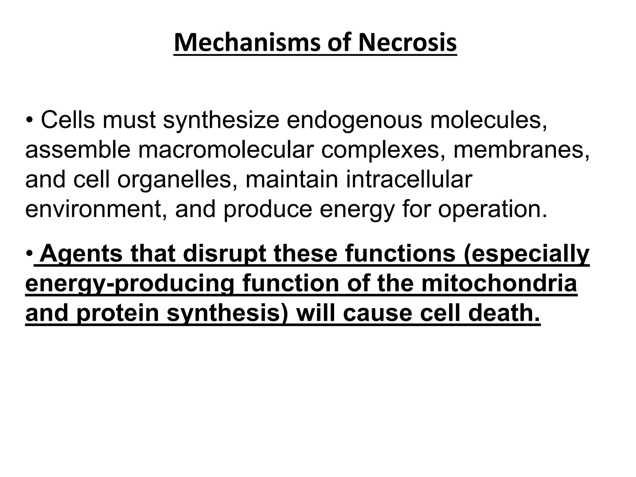 Mechanisms of Necrosis
• Cells must synthesize endogenous molecules,
assemble macromolecular complexes, membranes,
and cell organelles, maintain intracellular
environment, and produce energy for operation.
• Agents that disrupt these functions (especially
energy-producing function of the mitochondria
and protein synthesis) will cause cell death.
 
