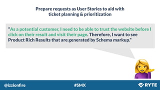 @izzionﬁre #SMX
“As a potential customer, I need to be able to trust the website before I
click on their result and visit their page. Therefore, I want to see
Product Rich Results that are generated by Schema markup.”
Prepare requests as User Stories to aid with
ticket planning & prioritization
 