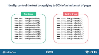 @izzionﬁre #SMX
Ideally: control the test by applying to 50% of a similar set of pages
Control GroupTest Group
www.izzi.com/product/1/
www.izzi.com/product/3/
www.izzi.com/product/5/
www.izzi.com/product/7/
www.izzi.com/product/9/
www.izzi.com/product/11/
www.izzi.com/product/13/
www.izzi.com/product/15/
www.izzi.com/product/17/
www.izzi.com/product/19/
www.izzi.com/product/2/
www.izzi.com/product/4/
www.izzi.com/product/6/
www.izzi.com/product/8/
www.izzi.com/product/10/
www.izzi.com/product/12/
www.izzi.com/product/14/
www.izzi.com/product/16/
www.izzi.com/product/18/
www.izzi.com/product/20/
 