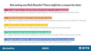 @izzionﬁre #SMX
Not seeing any Rich Results? There might be a reason for that:
1. You might have a Manual Rich Results Penalty for SD manipulation
● This means your website can’t display any SERP features. Fix the offending issue and submit via GSC.
2. A Rich Result simply isn’t relevant for this query
● Google will not display a Rich Result if they don’t see it as providing any general value to a searcher’s interaction
3. There are syntax errors or parsing problems
● Validate with the Rich Results Testing Tool to troubleshoot any bugs that need to be ﬁxed
4. The site has been perceived as being low quality
● Google’s algorithms may have evaluated your domain as too low-quality. Perform a site: search to check.
5. Google has updated their requirements for the Rich Result to be displayed
● Occasionally Google will add new requirements for Rich Results. Check the documentation.
 