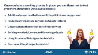 @izzionﬁre #SMX
Once you have a working process in place, you can then start to test
even more Structured Data awesomeness:
● Additional properties that keep uplifting clicks / user engagement
● Product conversions via Surfaces on Google features
● Google Actions that further enrich your services
● Building wonderful, connected Knowledge Graphs
● Using Structured Data types for Analytics
● Even more things I forgot to mention!
 