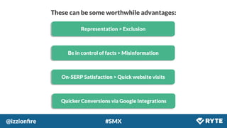 @izzionﬁre #SMX
These can be some worthwhile advantages:
Representation > Exclusion
Be in control of facts > Misinformation
On-SERP Satisfaction > Quick website visits
Quicker Conversions via Google Integrations
 