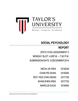 FNBE 02/14 SOCIAL PSYCHOLOGY ASSIGNMENT 3 
SOCIAL PSYCHOLOGY 
REPORT 
(PSYC 0103) ASSIGNMENT 3 
MONDAY SLOT: 4.00P.M. – 7.00 P.M. 
SUBMISSION DATE: 8 DECEMBER 2014 
NEOH JIA WEN 0318228 
CHAN PEI SHAN 0318350 
ROY YEIK CHIN HIENG 0317726 
SHAM ZHEN WEN 0317733 
MARCUS CHUA 0318593 
 