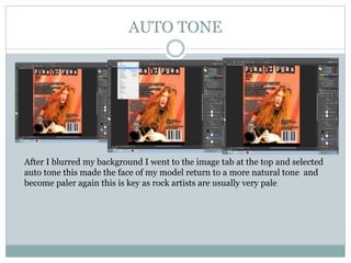 AUTO TONE
After I blurred my background I went to the image tab at the top and selected
auto tone this made the face of my model return to a more natural tone and
become paler again this is key as rock artists are usually very pale
 