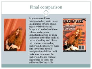 Final comparison
As you can see I have
manipulated my main image
in a number of ways I have
separated the back and
foreground and edited there
colours and exposer
individually as well as using
tools such as the blur tool and
the spot healing tool. I have
not however removed my
background entirely. To make
sure I evidence my full
manipulation abilities I will
make sure to remove the
background to my content
page image so that I can
evidence all of my skills.
 