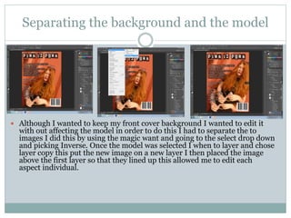 Separating the background and the model
 Although I wanted to keep my front cover background I wanted to edit it
with out affecting the model in order to do this I had to separate the to
images I did this by using the magic want and going to the select drop down
and picking Inverse. Once the model was selected I when to layer and chose
layer copy this put the new image on a new layer I then placed the image
above the first layer so that they lined up this allowed me to edit each
aspect individual.
 