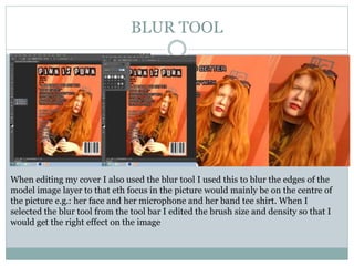 BLUR TOOL
When editing my cover I also used the blur tool I used this to blur the edges of the
model image layer to that eth focus in the picture would mainly be on the centre of
the picture e.g.: her face and her microphone and her band tee shirt. When I
selected the blur tool from the tool bar I edited the brush size and density so that I
would get the right effect on the image
 