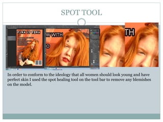 SPOT TOOL
In order to conform to the ideology that all women should look young and have
perfect skin I used the spot healing tool on the tool bar to remove any blemishes
on the model.
 