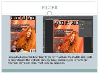 FILTER
I also added and organ filter layer to my cover so that I the models hair would
be more striking this will help draw the target audience eyes to words my
cover and may make them, want to by my magazine.
 
