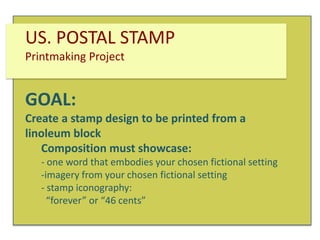 US. POSTAL STAMP
Printmaking Project

GOAL:
Create a stamp design to be printed from a
linoleum block
Composition must showcase:
- one word that embodies your chosen fictional setting
-imagery from your chosen fictional setting
- stamp iconography:
“forever” or “46 cents”

 