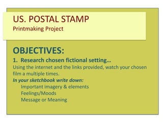 US. POSTAL STAMP
Printmaking Project

OBJECTIVES:
1. Research chosen fictional setting…
Using the internet and the links provided, watch your chosen
film a multiple times.
In your sketchbook write down:
Important imagery & elements
Feelings/Moods
Message or Meaning

 