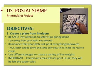 • US. POSTAL STAMP
Printmaking Project

OBJECTIVES:
3. Create a plate from linoleum

• BE SAFE! Pay attention to safety tips during demo
- Cut away from your body, not towards
• Remember that your plate will print everything backwards
- Flip sketch upside down and trace over your lines to get the reverse
image

• Use different gouges to create a variety of line weights.
• IMPORTANT - Carved out areas will not print in ink; they will
be left the paper color.

 