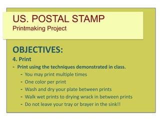 US. POSTAL STAMP
Printmaking Project

OBJECTIVES:
4. Print
- Print using the techniques demonstrated in class.
- You may print multiple times
- One color per print
- Wash and dry your plate between prints
- Walk wet prints to drying wrack in between prints
- Do not leave your tray or brayer in the sink!!

 