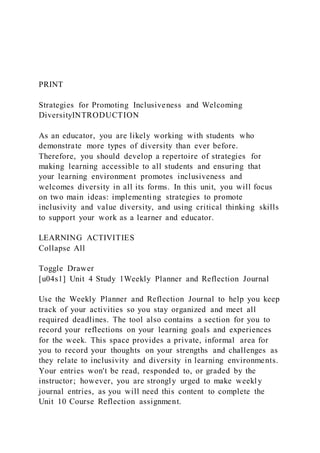 PRINT
Strategies for Promoting Inclusiveness and Welcoming
DiversityINTRODUCTION
As an educator, you are likely working with students who
demonstrate more types of diversity than ever before.
Therefore, you should develop a repertoire of strategies for
making learning accessible to all students and ensuring that
your learning environment promotes inclusiveness and
welcomes diversity in all its forms. In this unit, you will focus
on two main ideas: implementing strategies to promote
inclusivity and value diversity, and using critical thinking skills
to support your work as a learner and educator.
LEARNING ACTIVITIES
Collapse All
Toggle Drawer
[u04s1] Unit 4 Study 1Weekly Planner and Reflection Journal
Use the Weekly Planner and Reflection Journal to help you keep
track of your activities so you stay organized and meet all
required deadlines. The tool also contains a section for you to
record your reflections on your learning goals and experiences
for the week. This space provides a private, informal area for
you to record your thoughts on your strengths and challenges as
they relate to inclusivity and diversity in learning environments.
Your entries won't be read, responded to, or graded by the
instructor; however, you are strongly urged to make weekly
journal entries, as you will need this content to complete the
Unit 10 Course Reflection assignment.
 