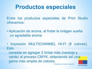 Productos especiales
Entre los productos especiales de Print Studio
ofrecemos:
• Aplicación de aroma, al frotar la imágen suelta
un agradable aroma

• Impresión MULTICHANNEL HI-FI (6 colores).
Esto
consiste en agregar 2 tintas más (naranja y
verde) al proceso CMYK, obteniendo así una
gama más amplia de colores.
Creando una mejor impresión

 
