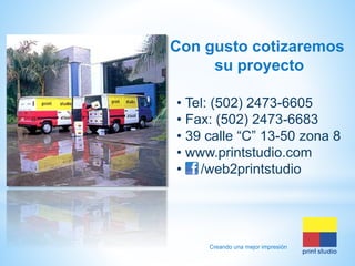 Con gusto cotizaremos
su proyecto
• Tel: (502) 2473-6605
• Fax: (502) 2473-6683
• 39 calle “C” 13-50 zona 8
• www.printstudio.com
• /web2printstudio

Creando una mejor impresión

 
