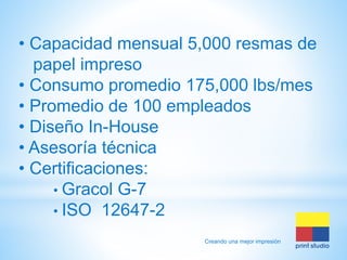 • Capacidad mensual 5,000 resmas de
papel impreso
• Consumo promedio 175,000 lbs/mes
• Promedio de 100 empleados
• Diseño In-House
• Asesoría técnica
• Certificaciones:
• Gracol G-7
• ISO 12647-2
Creando una mejor impresión

 