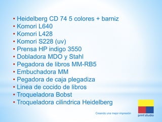• Heidelberg CD 74 5 colores + barniz
• Komori L640
• Komori L428
• Komori S228 (uv)
• Prensa HP indigo 3550
• Dobladora MDO y Stahl
• Pegadora de libros MM-RB5
• Embuchadora MM
• Pegadora de caja plegadiza
• Linea de cocido de libros
• Troqueladora Bobst
• Troqueladora cilindrica Heidelberg
Creando una mejor impresión

 