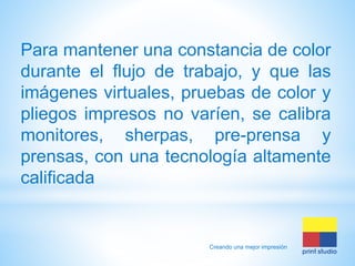 Para mantener una constancia de color
durante el flujo de trabajo, y que las
imágenes virtuales, pruebas de color y
pliegos impresos no varíen, se calibra
monitores, sherpas, pre-prensa y
prensas, con una tecnología altamente
calificada

Creando una mejor impresión

 
