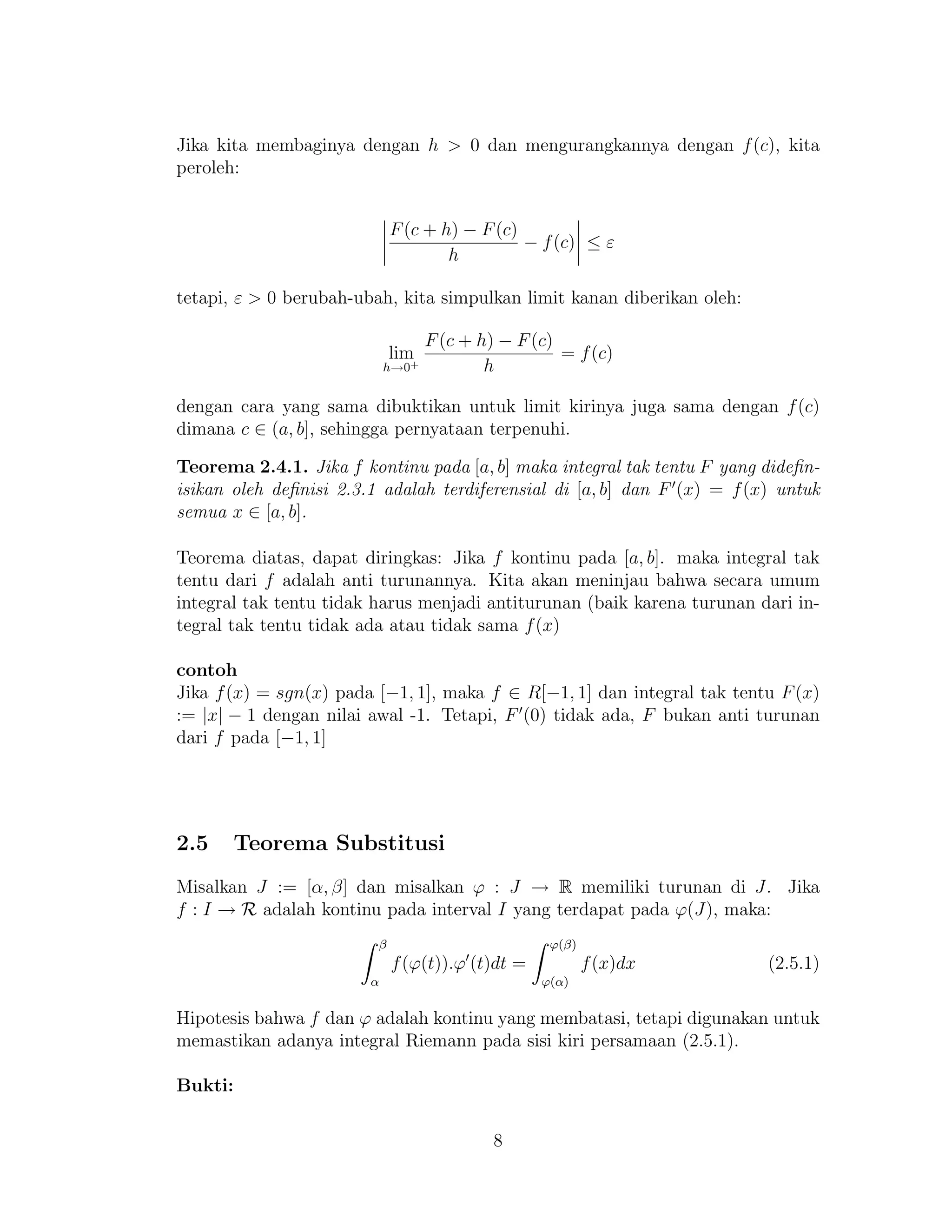 Jika kita membaginya dengan h > 0 dan mengurangkannya dengan f(c), kita
peroleh:
F(c + h) − F(c)
h
− f(c) ≤ ε
tetapi, ε > 0 berubah-ubah, kita simpulkan limit kanan diberikan oleh:
lim
h→0+
F(c + h) − F(c)
h
= f(c)
dengan cara yang sama dibuktikan untuk limit kirinya juga sama dengan f(c)
dimana c ∈ (a, b], sehingga pernyataan terpenuhi.
Teorema 2.4.1. Jika f kontinu pada [a, b] maka integral tak tentu F yang dideﬁn-
isikan oleh deﬁnisi 2.3.1 adalah terdiferensial di [a, b] dan F (x) = f(x) untuk
semua x ∈ [a, b].
Teorema diatas, dapat diringkas: Jika f kontinu pada [a, b]. maka integral tak
tentu dari f adalah anti turunannya. Kita akan meninjau bahwa secara umum
integral tak tentu tidak harus menjadi antiturunan (baik karena turunan dari in-
tegral tak tentu tidak ada atau tidak sama f(x)
contoh
Jika f(x) = sgn(x) pada [−1, 1], maka f ∈ R[−1, 1] dan integral tak tentu F(x)
:= |x| − 1 dengan nilai awal -1. Tetapi, F (0) tidak ada, F bukan anti turunan
dari f pada [−1, 1]
2.5 Teorema Substitusi
Misalkan J := [α, β] dan misalkan ϕ : J → R memiliki turunan di J. Jika
f : I → R adalah kontinu pada interval I yang terdapat pada ϕ(J), maka:
β
α
f(ϕ(t)).ϕ (t)dt =
ϕ(β)
ϕ(α)
f(x)dx (2.5.1)
Hipotesis bahwa f dan ϕ adalah kontinu yang membatasi, tetapi digunakan untuk
memastikan adanya integral Riemann pada sisi kiri persamaan (2.5.1).
Bukti:
8
 