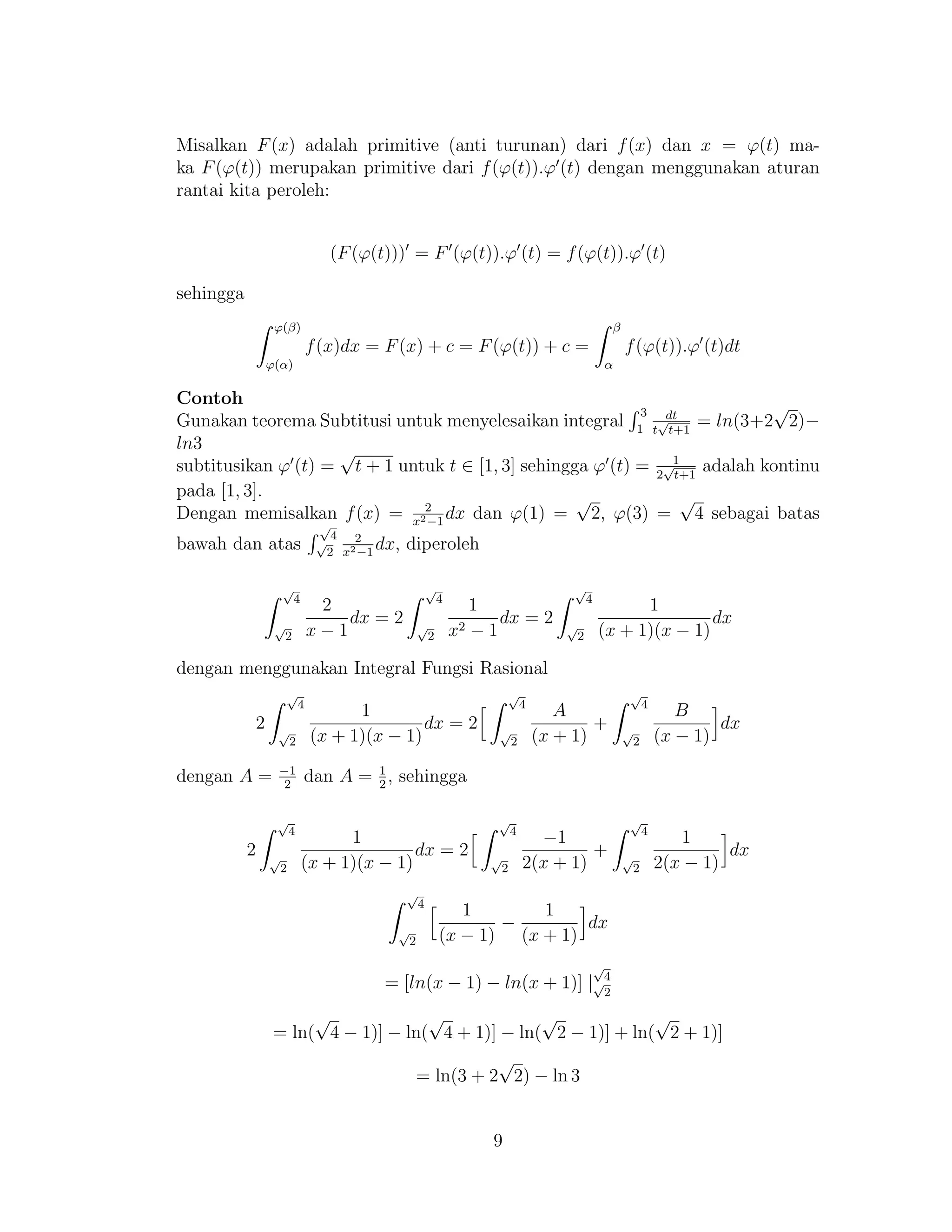 Misalkan F(x) adalah primitive (anti turunan) dari f(x) dan x = ϕ(t) ma-
ka F(ϕ(t)) merupakan primitive dari f(ϕ(t)).ϕ (t) dengan menggunakan aturan
rantai kita peroleh:
(F(ϕ(t))) = F (ϕ(t)).ϕ (t) = f(ϕ(t)).ϕ (t)
sehingga
ϕ(β)
ϕ(α)
f(x)dx = F(x) + c = F(ϕ(t)) + c =
β
α
f(ϕ(t)).ϕ (t)dt
Contoh
Gunakan teorema Subtitusi untuk menyelesaikan integral
3
1
dt
t
√
t+1
= ln(3+2
√
2)−
ln3
subtitusikan ϕ (t) =
√
t + 1 untuk t ∈ [1, 3] sehingga ϕ (t) = 1
2
√
t+1
adalah kontinu
pada [1, 3].
Dengan memisalkan f(x) = 2
x2−1
dx dan ϕ(1) =
√
2, ϕ(3) =
√
4 sebagai batas
bawah dan atas
√
4
√
2
2
x2−1
dx, diperoleh
√
4
√
2
2
x − 1
dx = 2
√
4
√
2
1
x2 − 1
dx = 2
√
4
√
2
1
(x + 1)(x − 1)
dx
dengan menggunakan Integral Fungsi Rasional
2
√
4
√
2
1
(x + 1)(x − 1)
dx = 2
√
4
√
2
A
(x + 1)
+
√
4
√
2
B
(x − 1)
dx
dengan A = −1
2
dan A = 1
2
, sehingga
2
√
4
√
2
1
(x + 1)(x − 1)
dx = 2
√
4
√
2
−1
2(x + 1)
+
√
4
√
2
1
2(x − 1)
dx
√
4
√
2
1
(x − 1)
−
1
(x + 1)
dx
= [ln(x − 1) − ln(x + 1)] |
√
4√
2
= ln(
√
4 − 1)] − ln(
√
4 + 1)] − ln(
√
2 − 1)] + ln(
√
2 + 1)]
= ln(3 + 2
√
2) − ln 3
9
 