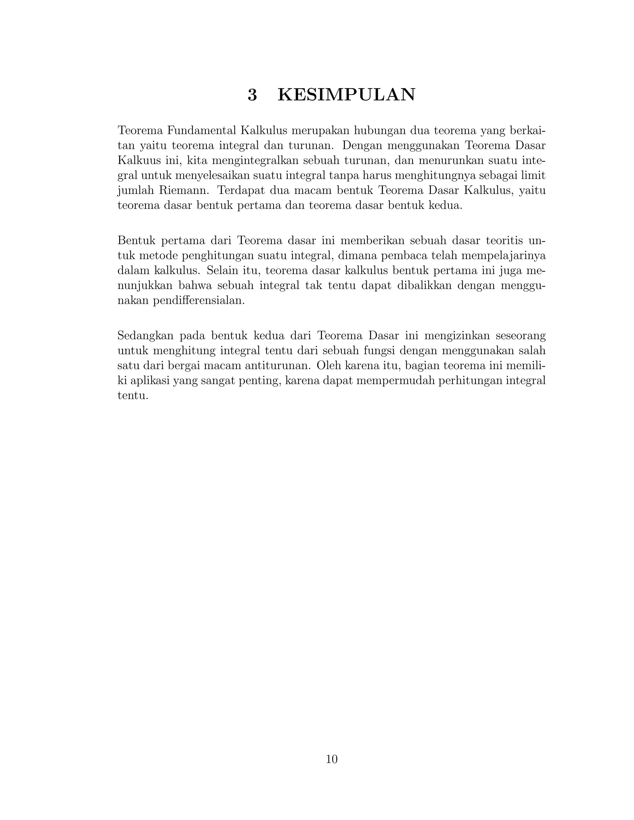3 KESIMPULAN
Teorema Fundamental Kalkulus merupakan hubungan dua teorema yang berkai-
tan yaitu teorema integral dan turunan. Dengan menggunakan Teorema Dasar
Kalkuus ini, kita mengintegralkan sebuah turunan, dan menurunkan suatu inte-
gral untuk menyelesaikan suatu integral tanpa harus menghitungnya sebagai limit
jumlah Riemann. Terdapat dua macam bentuk Teorema Dasar Kalkulus, yaitu
teorema dasar bentuk pertama dan teorema dasar bentuk kedua.
Bentuk pertama dari Teorema dasar ini memberikan sebuah dasar teoritis un-
tuk metode penghitungan suatu integral, dimana pembaca telah mempelajarinya
dalam kalkulus. Selain itu, teorema dasar kalkulus bentuk pertama ini juga me-
nunjukkan bahwa sebuah integral tak tentu dapat dibalikkan dengan menggu-
nakan pendiﬀerensialan.
Sedangkan pada bentuk kedua dari Teorema Dasar ini mengizinkan seseorang
untuk menghitung integral tentu dari sebuah fungsi dengan menggunakan salah
satu dari bergai macam antiturunan. Oleh karena itu, bagian teorema ini memili-
ki aplikasi yang sangat penting, karena dapat mempermudah perhitungan integral
tentu.
10
 
