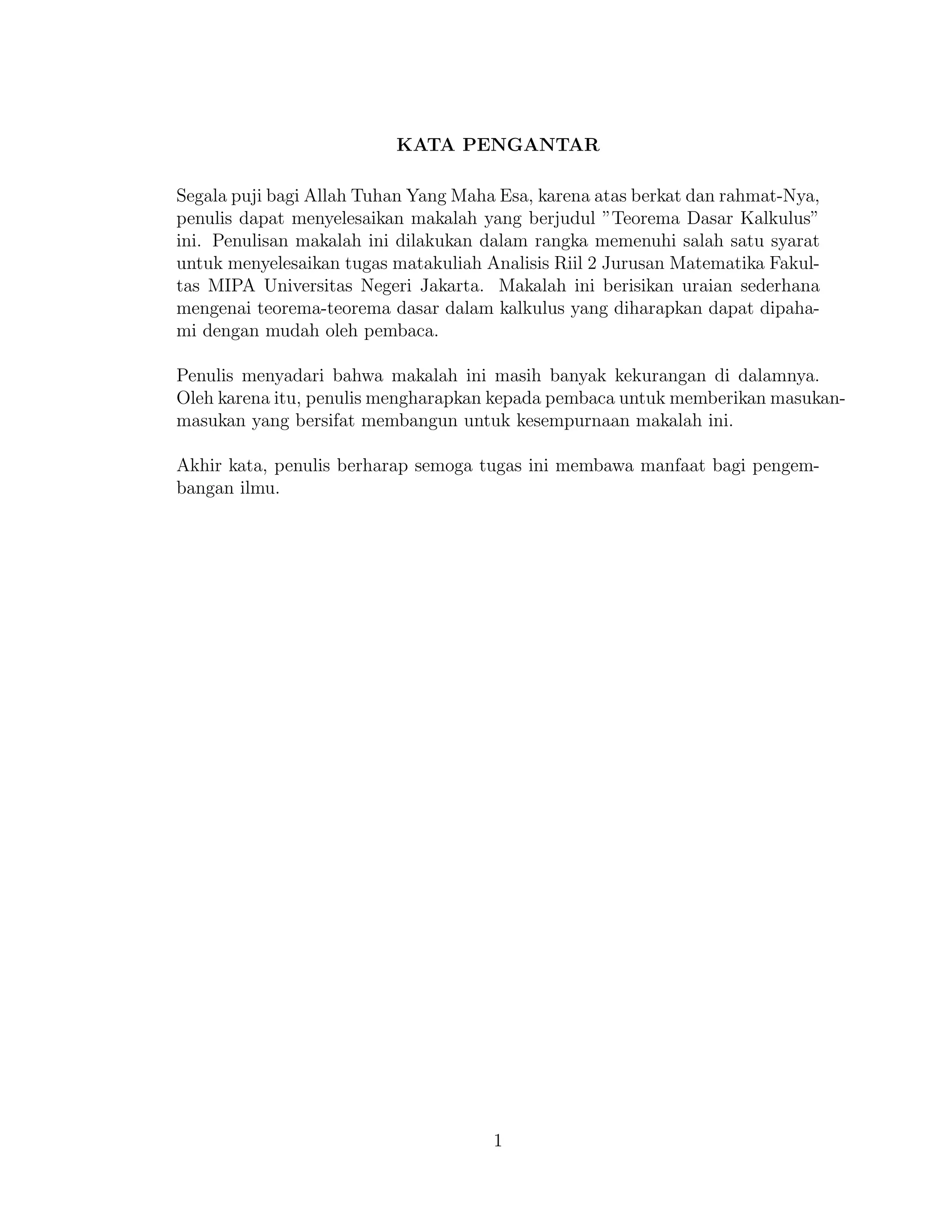 KATA PENGANTAR
Segala puji bagi Allah Tuhan Yang Maha Esa, karena atas berkat dan rahmat-Nya,
penulis dapat menyelesaikan makalah yang berjudul ”Teorema Dasar Kalkulus”
ini. Penulisan makalah ini dilakukan dalam rangka memenuhi salah satu syarat
untuk menyelesaikan tugas matakuliah Analisis Riil 2 Jurusan Matematika Fakul-
tas MIPA Universitas Negeri Jakarta. Makalah ini berisikan uraian sederhana
mengenai teorema-teorema dasar dalam kalkulus yang diharapkan dapat dipaha-
mi dengan mudah oleh pembaca.
Penulis menyadari bahwa makalah ini masih banyak kekurangan di dalamnya.
Oleh karena itu, penulis mengharapkan kepada pembaca untuk memberikan masukan-
masukan yang bersifat membangun untuk kesempurnaan makalah ini.
Akhir kata, penulis berharap semoga tugas ini membawa manfaat bagi pengem-
bangan ilmu.
1
 