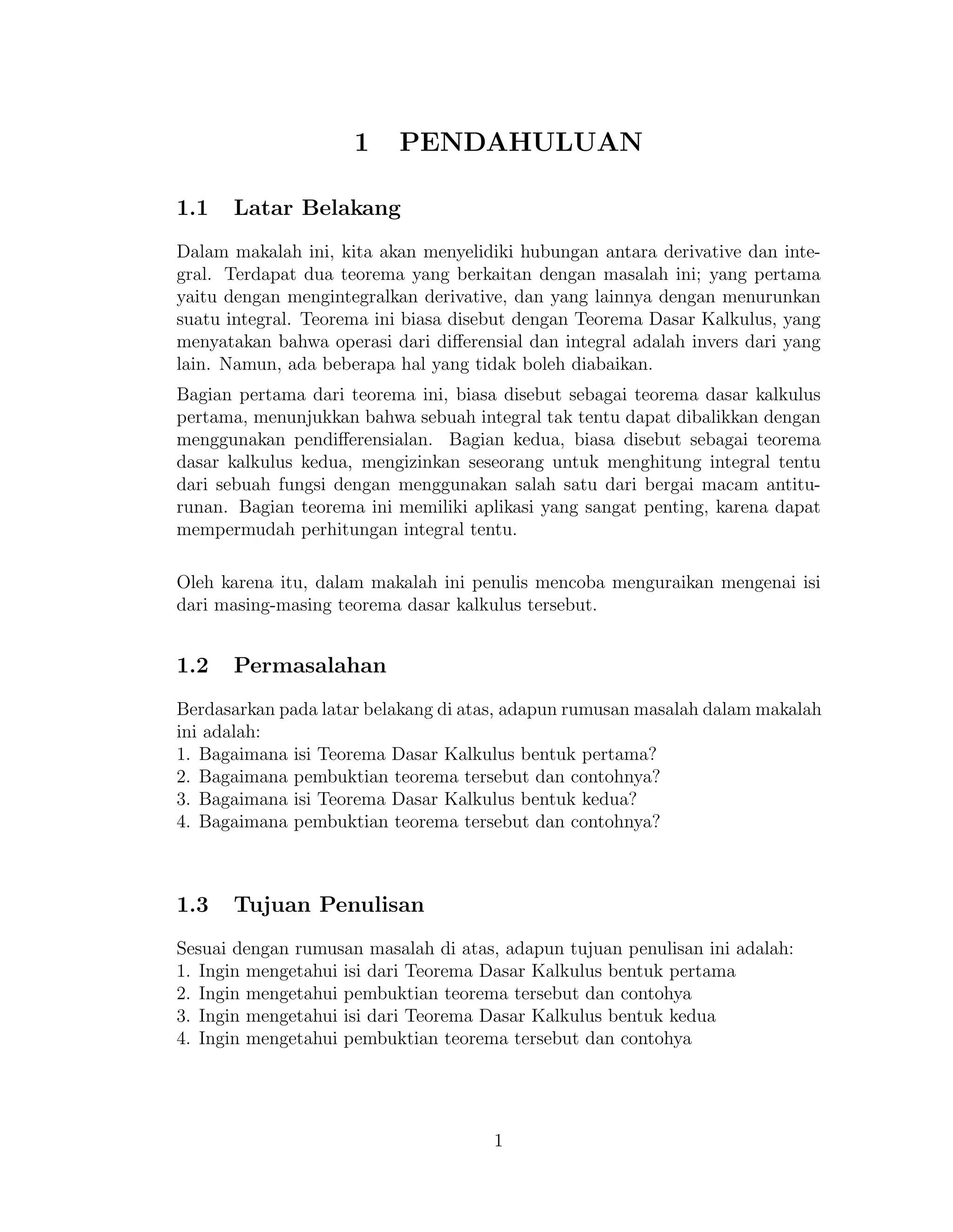 1 PENDAHULUAN
1.1 Latar Belakang
Dalam makalah ini, kita akan menyelidiki hubungan antara derivative dan inte-
gral. Terdapat dua teorema yang berkaitan dengan masalah ini; yang pertama
yaitu dengan mengintegralkan derivative, dan yang lainnya dengan menurunkan
suatu integral. Teorema ini biasa disebut dengan Teorema Dasar Kalkulus, yang
menyatakan bahwa operasi dari diﬀerensial dan integral adalah invers dari yang
lain. Namun, ada beberapa hal yang tidak boleh diabaikan.
Bagian pertama dari teorema ini, biasa disebut sebagai teorema dasar kalkulus
pertama, menunjukkan bahwa sebuah integral tak tentu dapat dibalikkan dengan
menggunakan pendiﬀerensialan. Bagian kedua, biasa disebut sebagai teorema
dasar kalkulus kedua, mengizinkan seseorang untuk menghitung integral tentu
dari sebuah fungsi dengan menggunakan salah satu dari bergai macam antitu-
runan. Bagian teorema ini memiliki aplikasi yang sangat penting, karena dapat
mempermudah perhitungan integral tentu.
Oleh karena itu, dalam makalah ini penulis mencoba menguraikan mengenai isi
dari masing-masing teorema dasar kalkulus tersebut.
1.2 Permasalahan
Berdasarkan pada latar belakang di atas, adapun rumusan masalah dalam makalah
ini adalah:
1. Bagaimana isi Teorema Dasar Kalkulus bentuk pertama?
2. Bagaimana pembuktian teorema tersebut dan contohnya?
3. Bagaimana isi Teorema Dasar Kalkulus bentuk kedua?
4. Bagaimana pembuktian teorema tersebut dan contohnya?
1.3 Tujuan Penulisan
Sesuai dengan rumusan masalah di atas, adapun tujuan penulisan ini adalah:
1. Ingin mengetahui isi dari Teorema Dasar Kalkulus bentuk pertama
2. Ingin mengetahui pembuktian teorema tersebut dan contohya
3. Ingin mengetahui isi dari Teorema Dasar Kalkulus bentuk kedua
4. Ingin mengetahui pembuktian teorema tersebut dan contohya
1
 