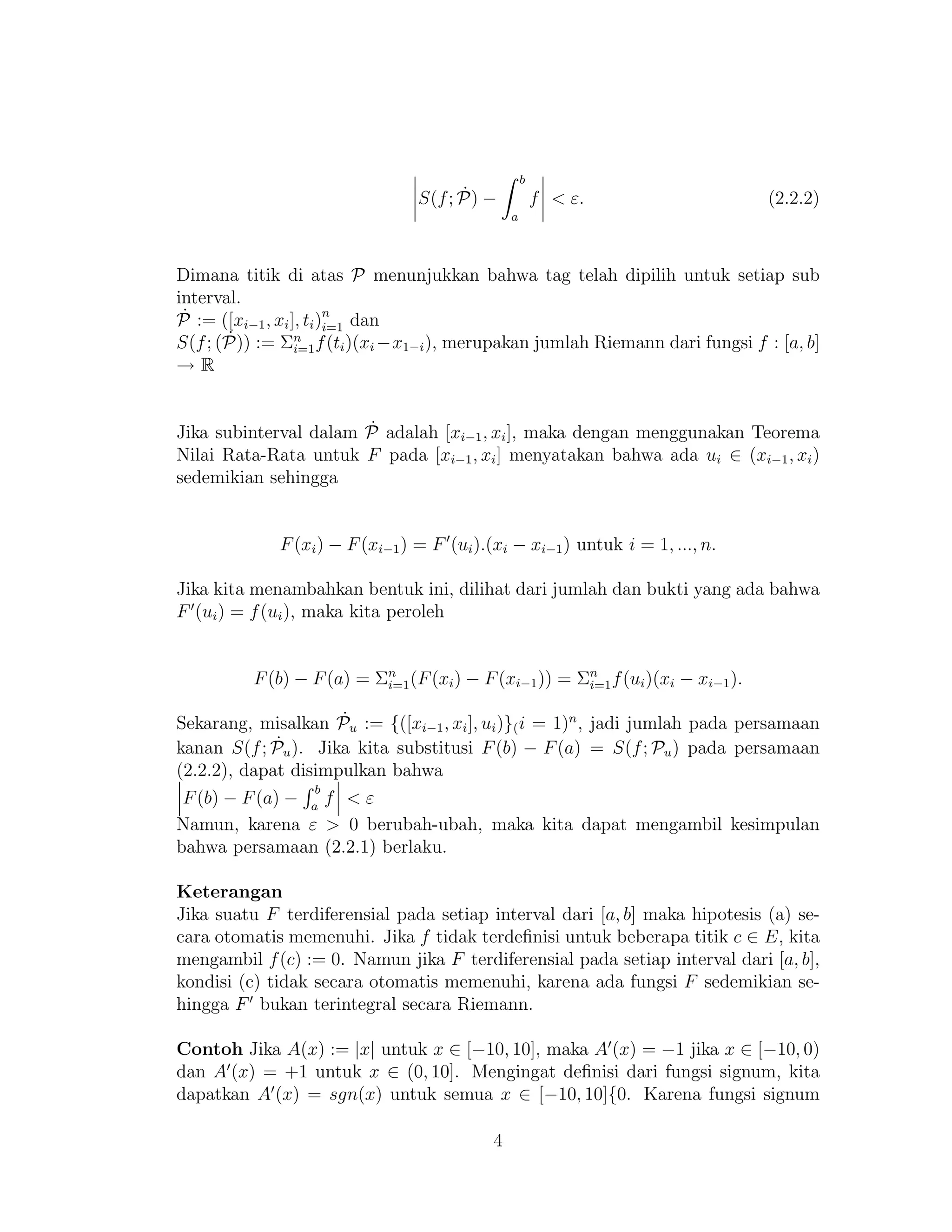 S(f; ˙P) −
b
a
f < ε. (2.2.2)
Dimana titik di atas P menunjukkan bahwa tag telah dipilih untuk setiap sub
interval.
˙P := ([xi−1, xi], ti)n
i=1 dan
S(f; ( ˙P)) := Σn
i=1f(ti)(xi −x1−i), merupakan jumlah Riemann dari fungsi f : [a, b]
→ R
Jika subinterval dalam ˙P adalah [xi−1, xi], maka dengan menggunakan Teorema
Nilai Rata-Rata untuk F pada [xi−1, xi] menyatakan bahwa ada ui ∈ (xi−1, xi)
sedemikian sehingga
F(xi) − F(xi−1) = F (ui).(xi − xi−1) untuk i = 1, ..., n.
Jika kita menambahkan bentuk ini, dilihat dari jumlah dan bukti yang ada bahwa
F (ui) = f(ui), maka kita peroleh
F(b) − F(a) = Σn
i=1(F(xi) − F(xi−1)) = Σn
i=1f(ui)(xi − xi−1).
Sekarang, misalkan ˙Pu := {([xi−1, xi], ui)}(i = 1)n
, jadi jumlah pada persamaan
kanan S(f; ˙Pu). Jika kita substitusi F(b) − F(a) = S(f; Pu) pada persamaan
(2.2.2), dapat disimpulkan bahwa
F(b) − F(a) −
b
a
f < ε
Namun, karena ε > 0 berubah-ubah, maka kita dapat mengambil kesimpulan
bahwa persamaan (2.2.1) berlaku.
Keterangan
Jika suatu F terdiferensial pada setiap interval dari [a, b] maka hipotesis (a) se-
cara otomatis memenuhi. Jika f tidak terdeﬁnisi untuk beberapa titik c ∈ E, kita
mengambil f(c) := 0. Namun jika F terdiferensial pada setiap interval dari [a, b],
kondisi (c) tidak secara otomatis memenuhi, karena ada fungsi F sedemikian se-
hingga F bukan terintegral secara Riemann.
Contoh Jika A(x) := |x| untuk x ∈ [−10, 10], maka A (x) = −1 jika x ∈ [−10, 0)
dan A (x) = +1 untuk x ∈ (0, 10]. Mengingat deﬁnisi dari fungsi signum, kita
dapatkan A (x) = sgn(x) untuk semua x ∈ [−10, 10]{0. Karena fungsi signum
4
 