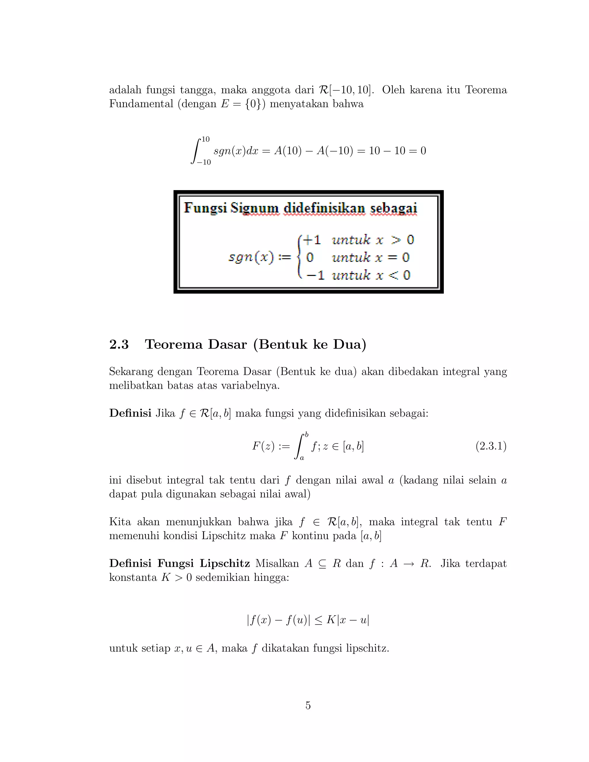 adalah fungsi tangga, maka anggota dari R[−10, 10]. Oleh karena itu Teorema
Fundamental (dengan E = {0}) menyatakan bahwa
10
−10
sgn(x)dx = A(10) − A(−10) = 10 − 10 = 0
2.3 Teorema Dasar (Bentuk ke Dua)
Sekarang dengan Teorema Dasar (Bentuk ke dua) akan dibedakan integral yang
melibatkan batas atas variabelnya.
Deﬁnisi Jika f ∈ R[a, b] maka fungsi yang dideﬁnisikan sebagai:
F(z) :=
b
a
f; z ∈ [a, b] (2.3.1)
ini disebut integral tak tentu dari f dengan nilai awal a (kadang nilai selain a
dapat pula digunakan sebagai nilai awal)
Kita akan menunjukkan bahwa jika f ∈ R[a, b], maka integral tak tentu F
memenuhi kondisi Lipschitz maka F kontinu pada [a, b]
Deﬁnisi Fungsi Lipschitz Misalkan A ⊆ R dan f : A → R. Jika terdapat
konstanta K > 0 sedemikian hingga:
|f(x) − f(u)| ≤ K|x − u|
untuk setiap x, u ∈ A, maka f dikatakan fungsi lipschitz.
5
 