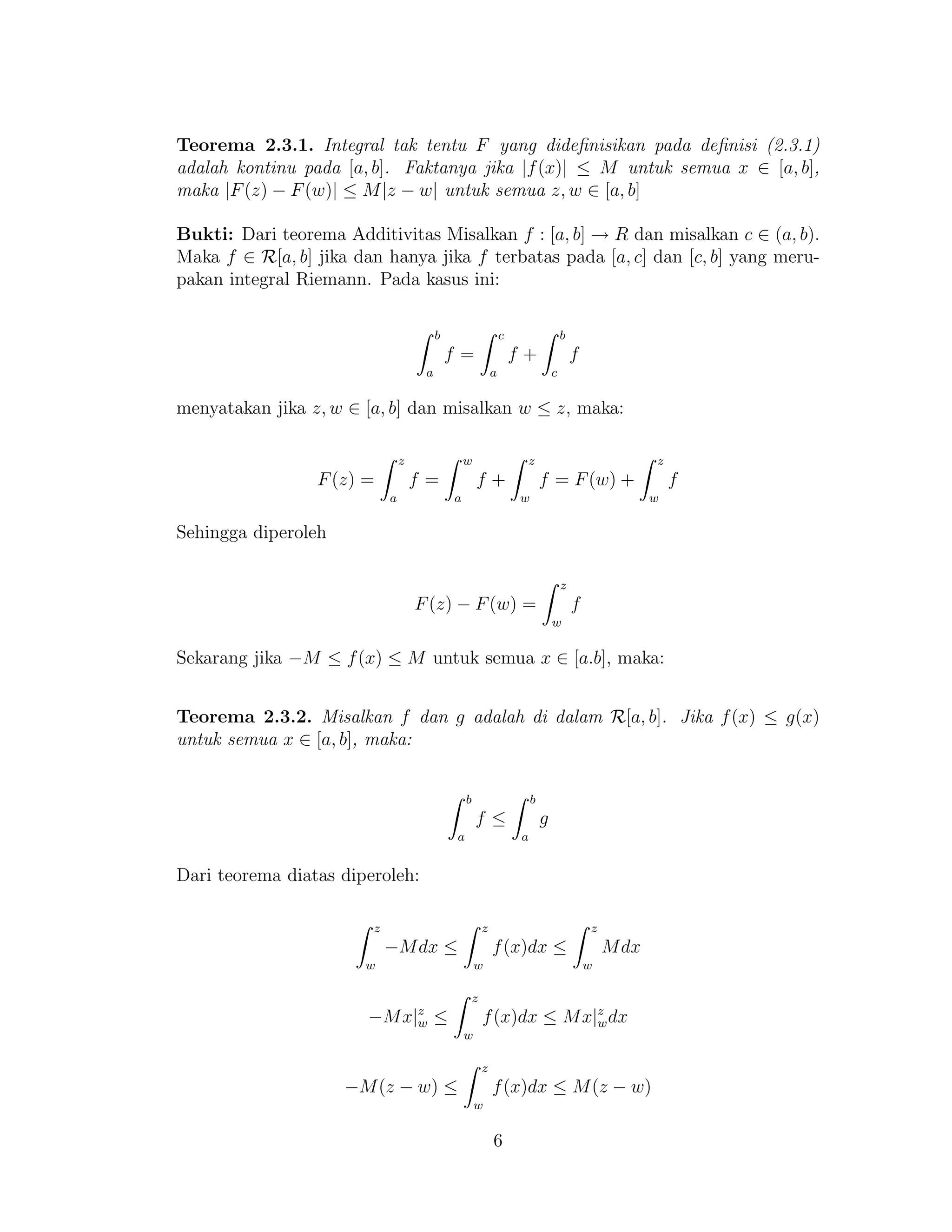 Teorema 2.3.1. Integral tak tentu F yang dideﬁnisikan pada deﬁnisi (2.3.1)
adalah kontinu pada [a, b]. Faktanya jika |f(x)| ≤ M untuk semua x ∈ [a, b],
maka |F(z) − F(w)| ≤ M|z − w| untuk semua z, w ∈ [a, b]
Bukti: Dari teorema Additivitas Misalkan f : [a, b] → R dan misalkan c ∈ (a, b).
Maka f ∈ R[a, b] jika dan hanya jika f terbatas pada [a, c] dan [c, b] yang meru-
pakan integral Riemann. Pada kasus ini:
b
a
f =
c
a
f +
b
c
f
menyatakan jika z, w ∈ [a, b] dan misalkan w ≤ z, maka:
F(z) =
z
a
f =
w
a
f +
z
w
f = F(w) +
z
w
f
Sehingga diperoleh
F(z) − F(w) =
z
w
f
Sekarang jika −M ≤ f(x) ≤ M untuk semua x ∈ [a.b], maka:
Teorema 2.3.2. Misalkan f dan g adalah di dalam R[a, b]. Jika f(x) ≤ g(x)
untuk semua x ∈ [a, b], maka:
b
a
f ≤
b
a
g
Dari teorema diatas diperoleh:
z
w
−Mdx ≤
z
w
f(x)dx ≤
z
w
Mdx
−Mx|z
w ≤
z
w
f(x)dx ≤ Mx|z
wdx
−M(z − w) ≤
z
w
f(x)dx ≤ M(z − w)
6
 