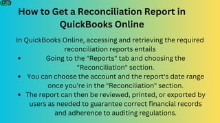 How to Get a Reconciliation Report in
QuickBooks Online
In QuickBooks Online, accessing and retrieving the required
reconciliation reports entails
Going to the "Reports" tab and choosing the
"Reconciliation" section.
You can choose the account and the report's date range
once you're in the "Reconciliation" section.
The report can then be reviewed, printed, or exported by
users as needed to guarantee correct financial records
and adherence to auditing regulations.
 