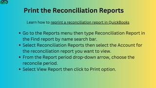 Print the Reconciliation Reports
Go to the Reports menu then type Reconciliation Report in
the Find report by name search bar.
Select Reconciliation Reports then select the Account for
the reconciliation report you want to view.
From the Report period drop-down arrow, choose the
reconcile period.
Select View Report then click to Print option.
Learn how to reprint a reconciliation report in QuickBooks
 