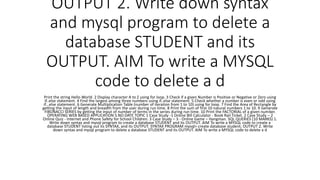 OUTPUT 2. Write down syntax
and mysql program to delete a
database STUDENT and its
OUTPUT. AIM To write a MYSQL
code to delete a d
Print the string Hello World. 2 Display character A to Z using for loop. 3 Check if a given Number is Positive or Negative or Zero using
if..else statement. 4 Find the largest among three numbers using if..else statement. 5 Check whether a number is even or odd using
if...else statement. 6 Generate Multiplication Table (number of iteration from 1 to 10) using for loop. 7 Find the Area of Rectangle by
getting the input of length and breadth from the user during run time. 8 Print the sum of first 10 natural numbers 1 to 10. 9 Generate
FIBONACCI SERIES by getting the input of number of terms in the series during run time. 10 Print the FACTORIAL of a given number.
OPERATING WEB BASED APPLICATION S.NO DATE TOPIC 1 Case Study -1 Online Bill Calculator - Book Rail Ticket. 2 Case Study – 2
Online Quiz - Internet and Phone Safety for School Children. 3 Case Study – 3 - Online Game – Hangman. SQL QUERIES (10 MARKS) 1.
Write down syntax and mysql program to create a database STUDENT and its OUTPUT. AIM To write a MYSQL code to create a
database STUDENT listing out its SYNTAX, and its OUTPUT. SYNTAX PROGRAM mysql> create database student; OUTPUT 2. Write
down syntax and mysql program to delete a database STUDENT and its OUTPUT. AIM To write a MYSQL code to delete a d
 