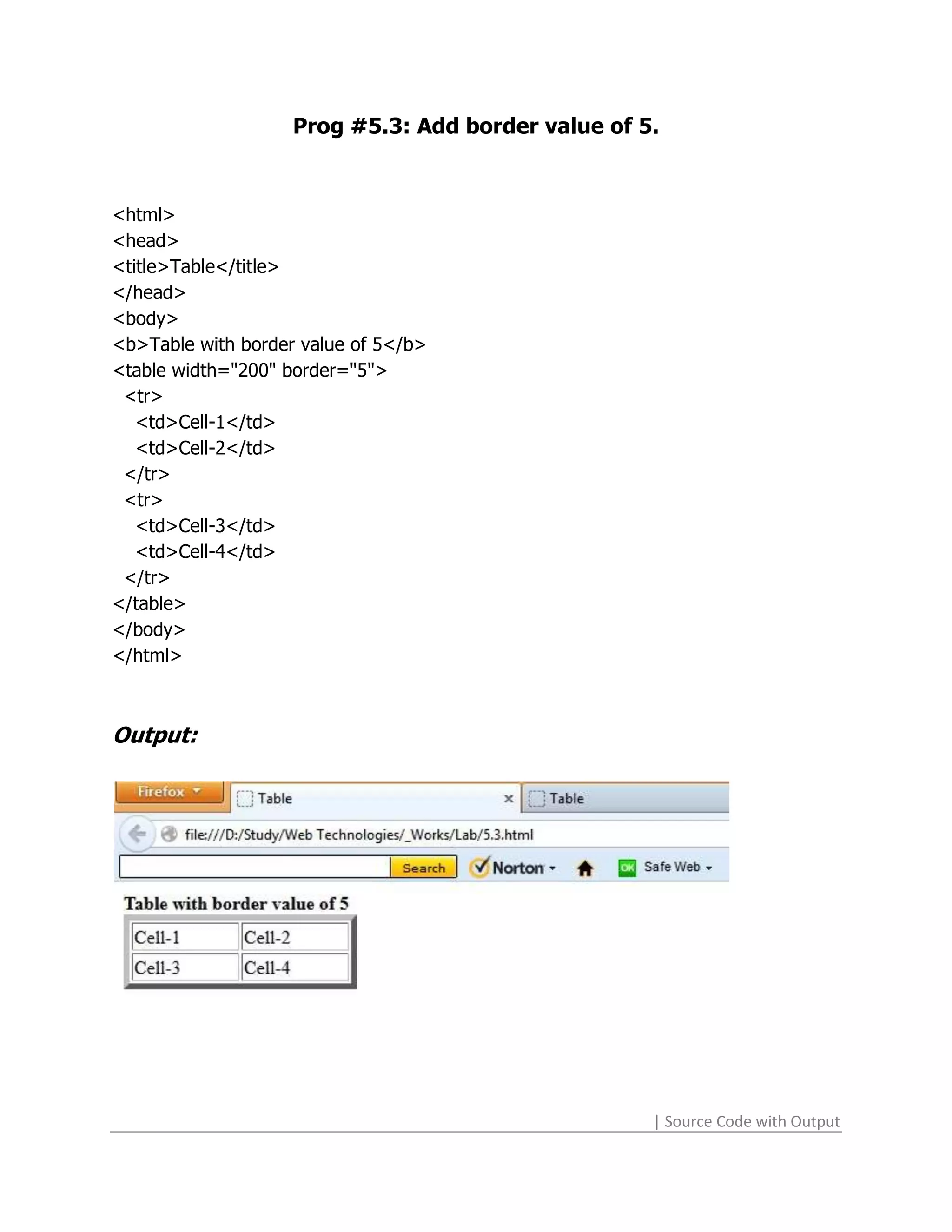 Prog #5.3: Add border value of 5.



<html>
<head>
<title>Table</title>
</head>
<body>
<b>Table with border value of 5</b>
<table width="200" border="5">
 <tr>
   <td>Cell-1</td>
   <td>Cell-2</td>
 </tr>
 <tr>
   <td>Cell-3</td>
   <td>Cell-4</td>
 </tr>
</table>
</body>
</html>



Output:




                                                    | Source Code with Output
 