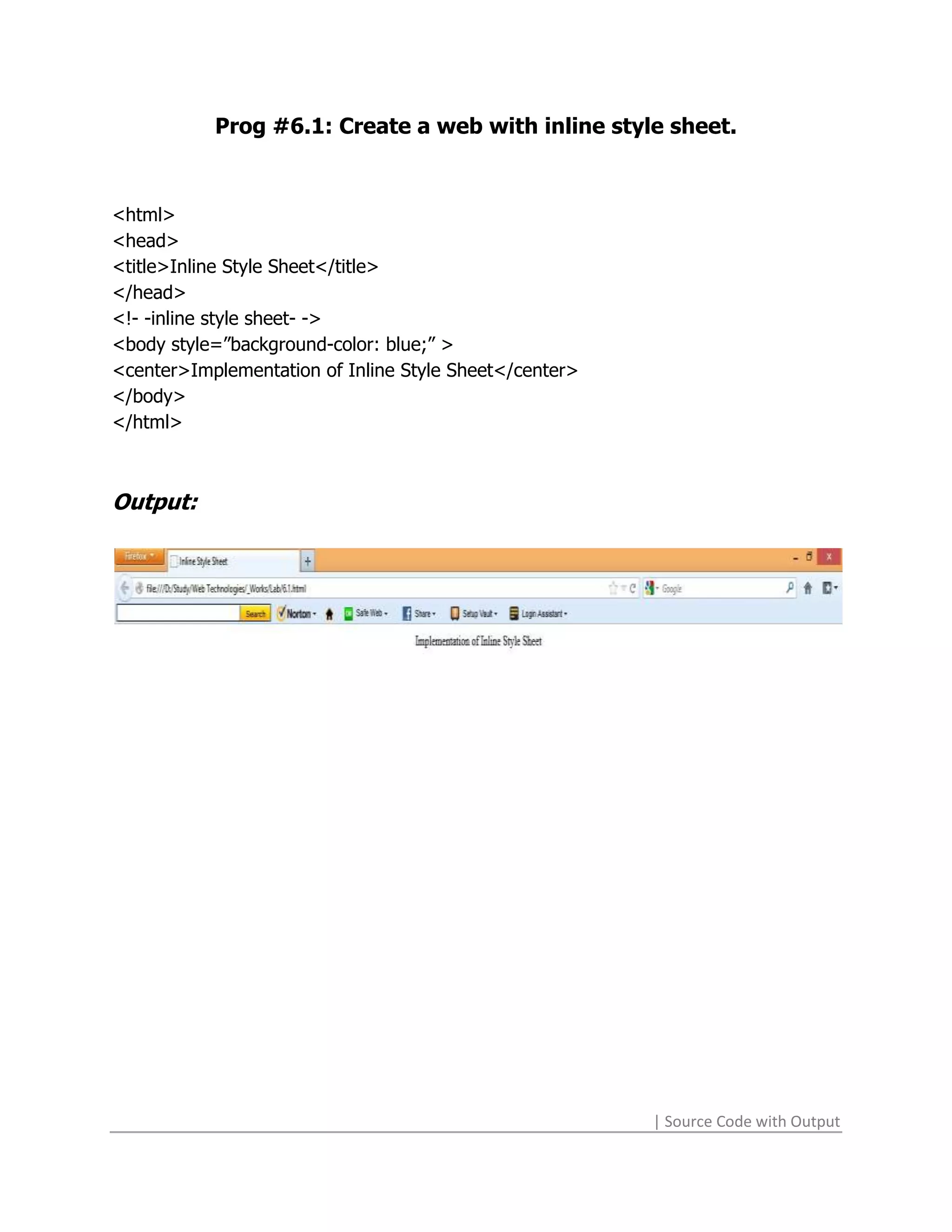 Prog #6.1: Create a web with inline style sheet.



<html>
<head>
<title>Inline Style Sheet</title>
</head>
<!- -inline style sheet- ->
<body style=”background-color: blue;” >
<center>Implementation of Inline Style Sheet</center>
</body>
</html>



Output:




                                                        | Source Code with Output
 